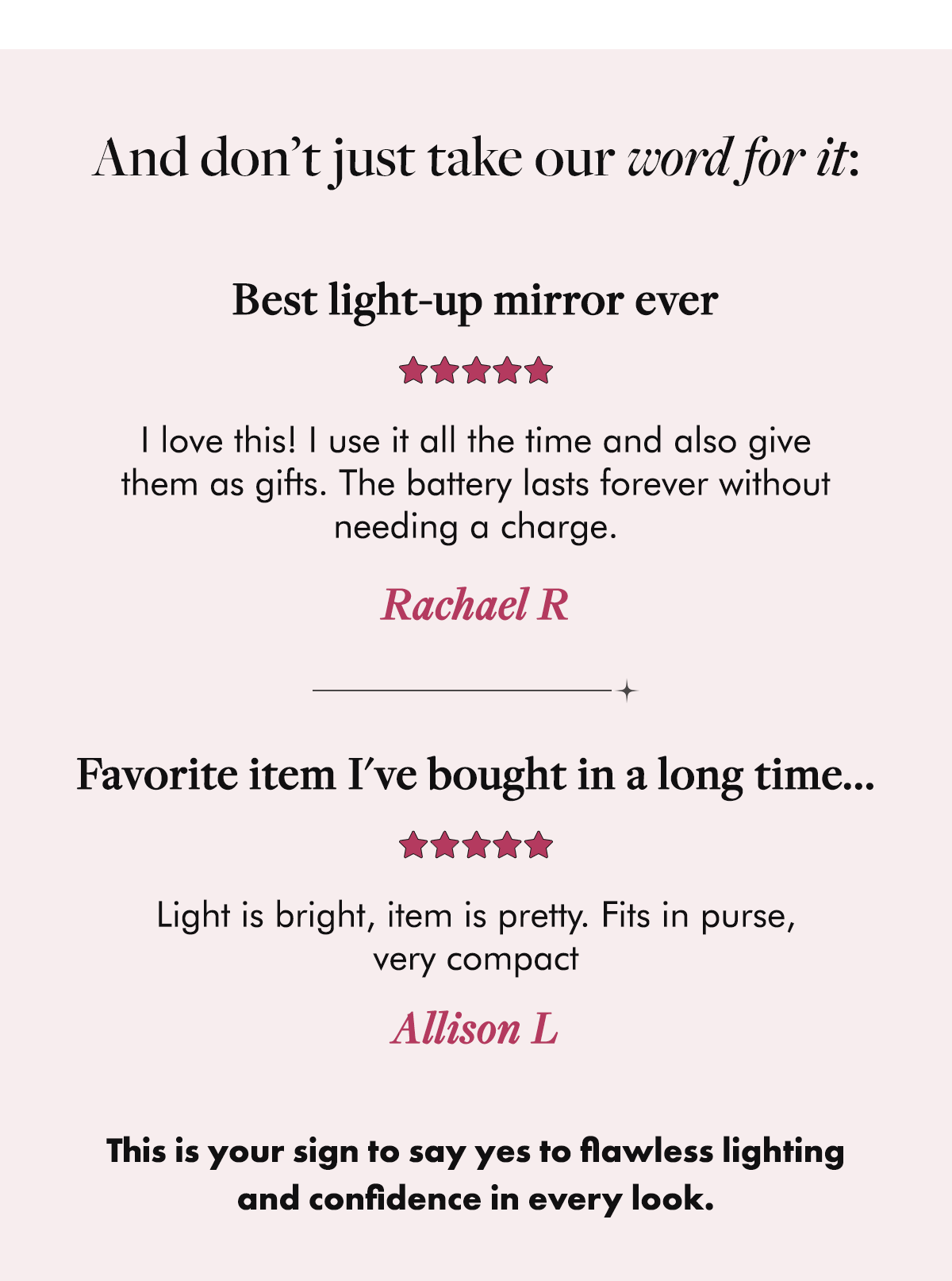 And don’t just take our word for it:  Rachael R ⭐⭐⭐⭐⭐ Best light-up mirror ever I love this! I use it all the time and also give them as gifts. The battery lasts forever without needing a charge.  Allison L ⭐⭐⭐⭐⭐ Favorite item I've bought in a long time... Light is bright, item is pretty. Fits in purse, very compact