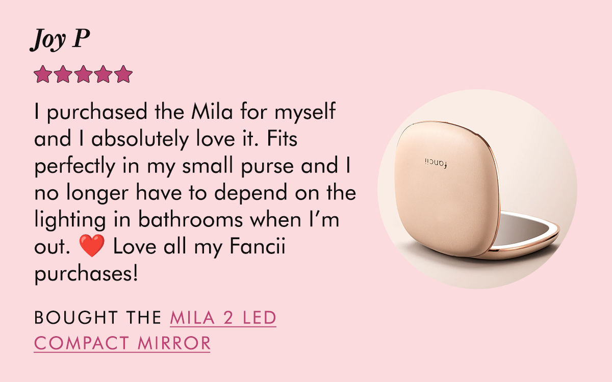 Joy P: I purchased the Mila for myself and I absolutely love it. Fits perfectly in my small purse and I no longer have to depend on the lighting in bathrooms when I’m out. ❤️ Love all my Fancii purchases! - Bought the Mila 2 LED Compact Mirror