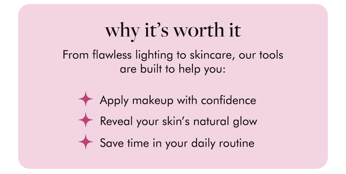 Why it’s worth it - From flawless lighting to skincare, our tools are built to help you: ✨ Apply makeup with confidence ✨ Reveal your skin’s natural glow ✨ Save time in your daily routine