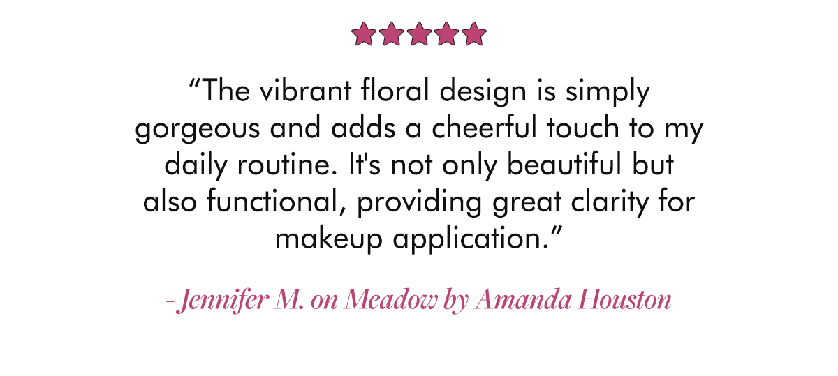 “The vibrant floral design is simply gorgeous and adds a cheerful touch to my daily routine. It's not only beautiful but also functional, providing great clarity for makeup application.” - Jennifer M. on Meadow by Amanda Houston