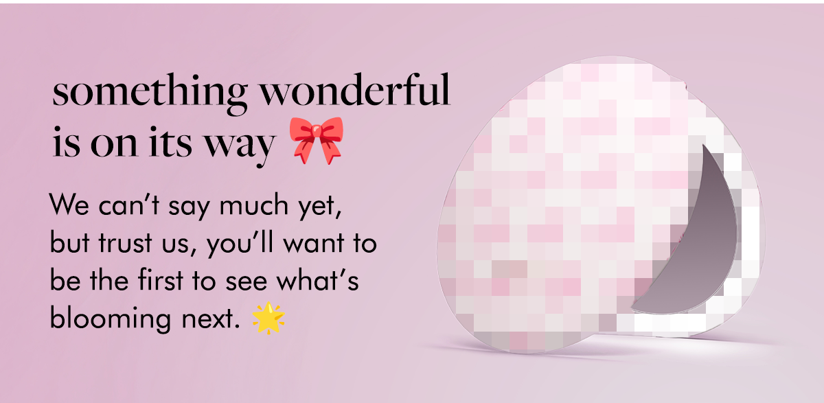 something wonderful is on its way 🎀 We can’t say much yet, but trust us, you’ll want to be the first to see what’s blooming next. 🌟