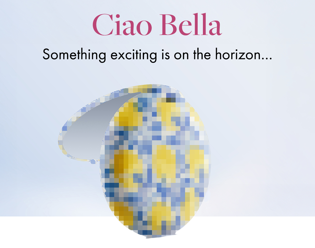 Ciao Bella. Something exciting is on the horizon...