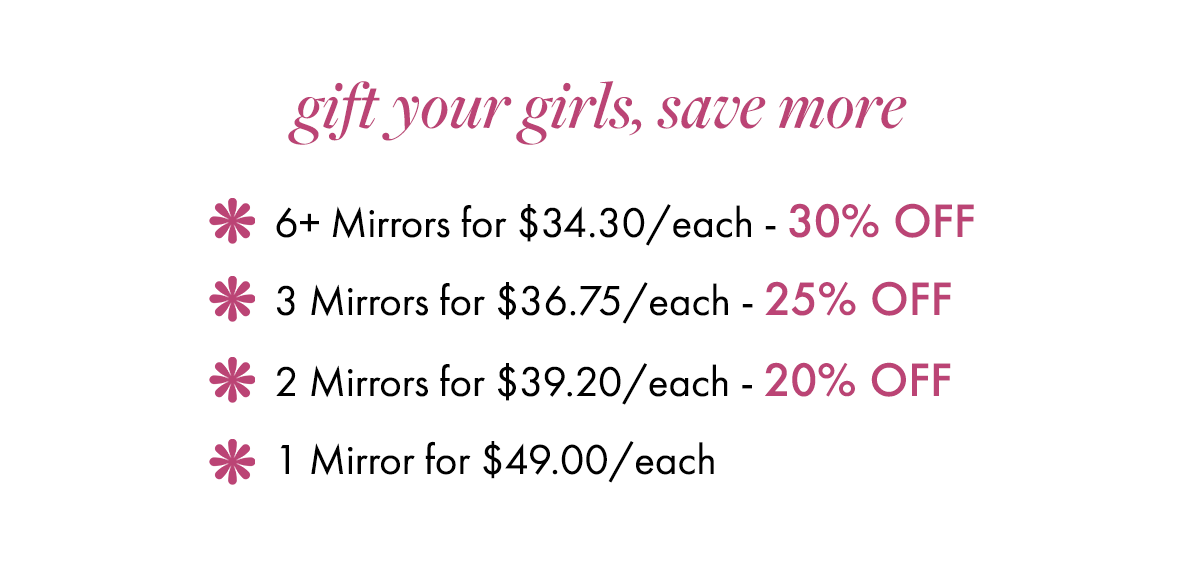 gift your girls, save more: 6+ Mirrors for $34.30/each - 30% OFF. 3 Mirrors for $36.75/each - 25% OFF. 2 Mirrors for $39.20/each - 20% OFF. 1 Mirror for $49.00/each.