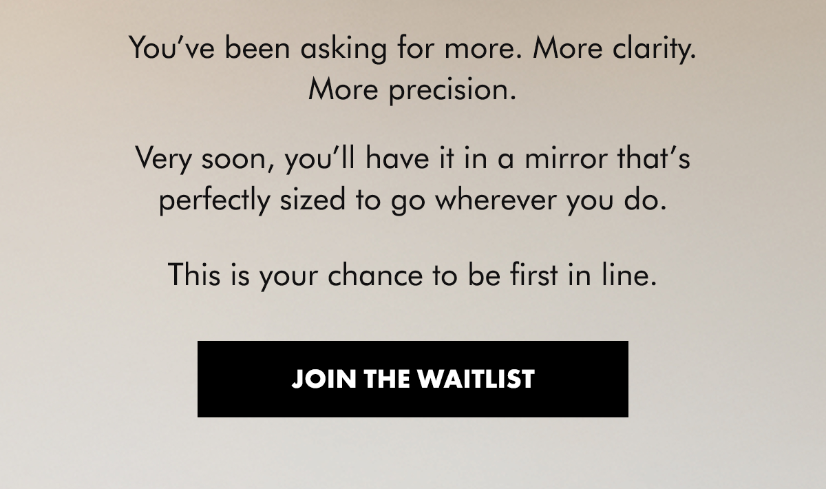 You’ve been asking for more. More clarity. More precision.  Very soon, you’ll have it in a mirror that’s perfectly sized to go wherever you do.  This is your chance to be first in line. Join The Waitlist