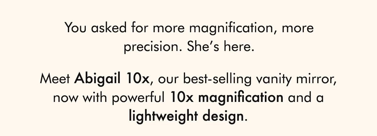 You asked for more magnification, more precision. She’s here.  Meet Abigail 10x, our best-selling vanity mirror, now with powerful 10x magnification and a lightweight design.