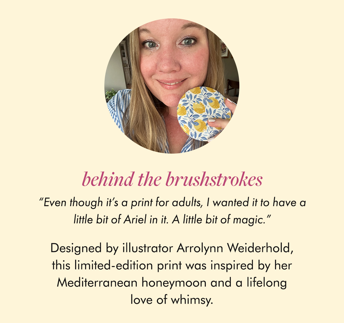 “Even though it’s a print for adults, I wanted it to have a little bit of Ariel in it. A little bit of magic.”  Designed by illustrator Arrolynn Weiderhold, this limited-edition print was inspired by her Mediterranean honeymoon and a lifelong love of whimsy.