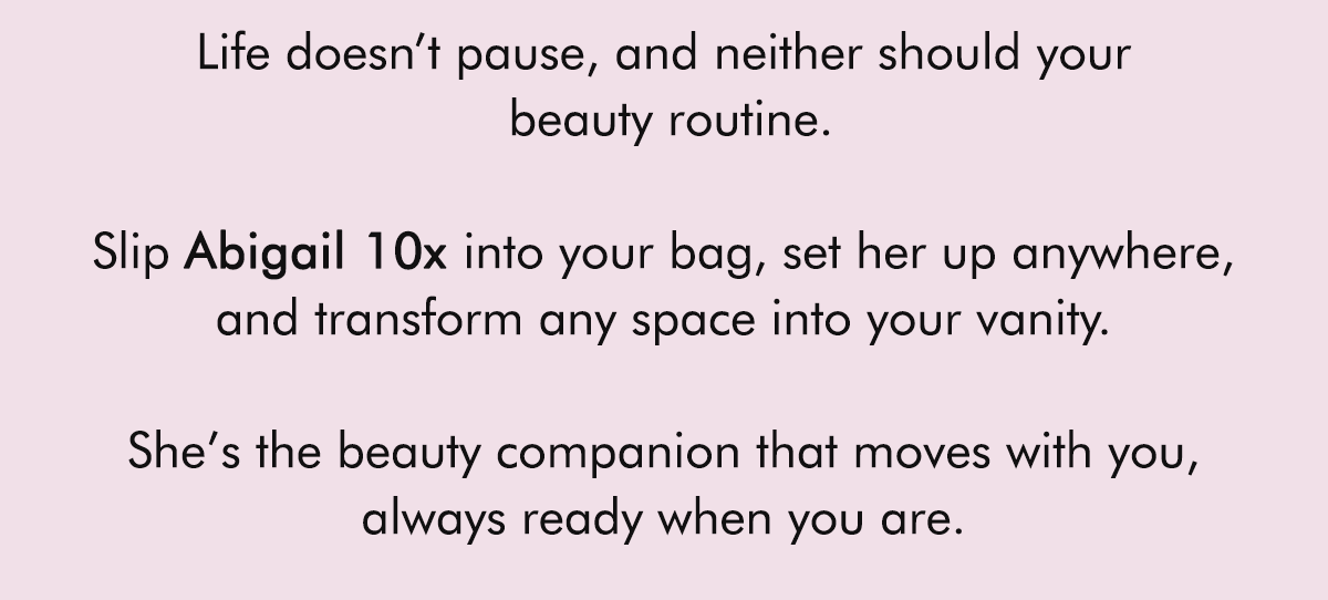 Life doesn’t pause, and neither should your beauty routine.  Slip Abigail 10x into your bag, set her up anywhere, and transform any space into your vanity. She's the beauty companion that moves with you, always ready when you are.