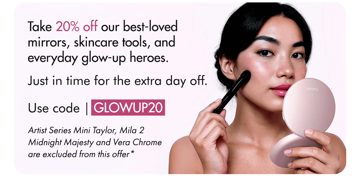 Take 20% off our best-loved mirrors, skincare tools, and everyday glow-up heroes. Just in time for the extra day off. Use code | GLOWUP20. Artist Series Mini Taylor, Mila 2 Midnight Majesty and Vera Chrome are excluded from this offer*