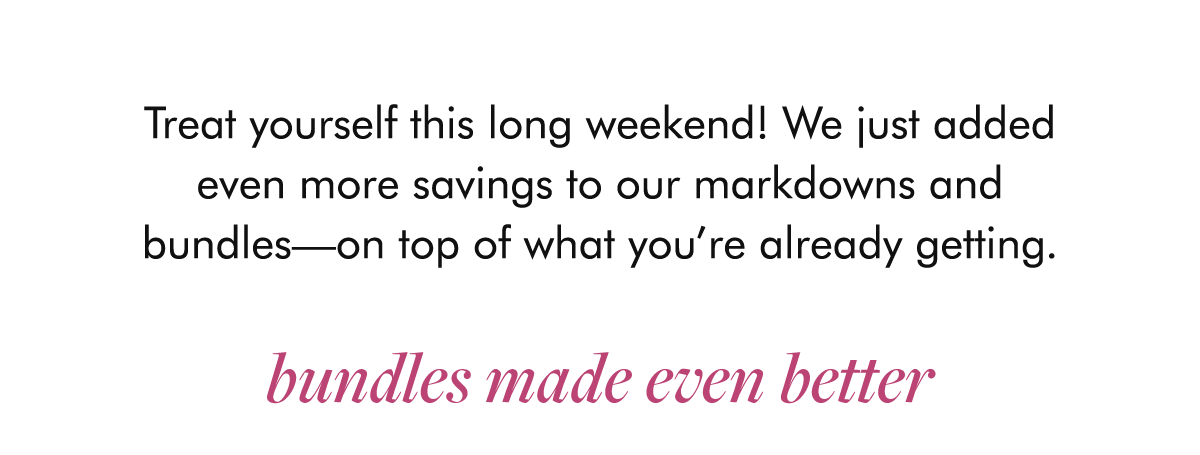 Treat yourself this long weekend! We just added even more savings to our markdowns and bundles—on top of what you’re already getting.