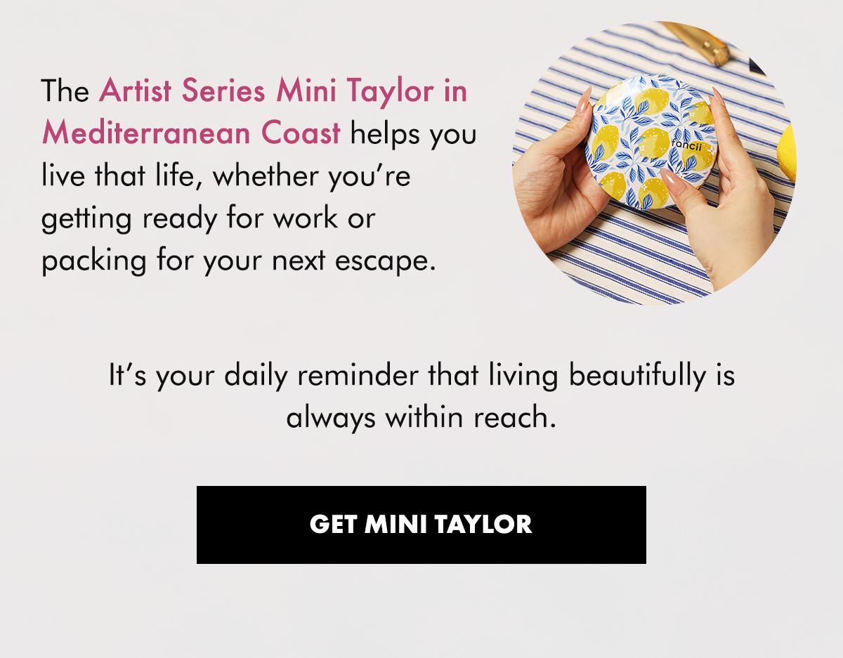 The Artist Series Mini Taylor in Mediterranean Coast helps you live that life, whether you’re getting ready for work or packing for your next escape.  It’s your daily reminder that living beautifully is always within reach.