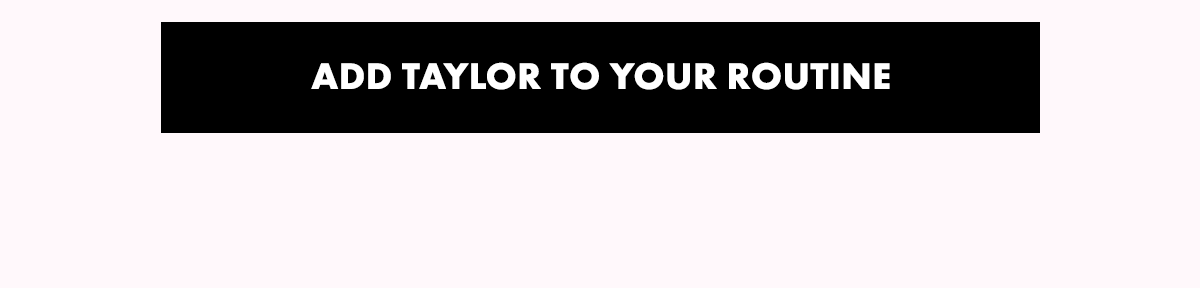 ADD TAYLOR TO YOUR ROUTINE