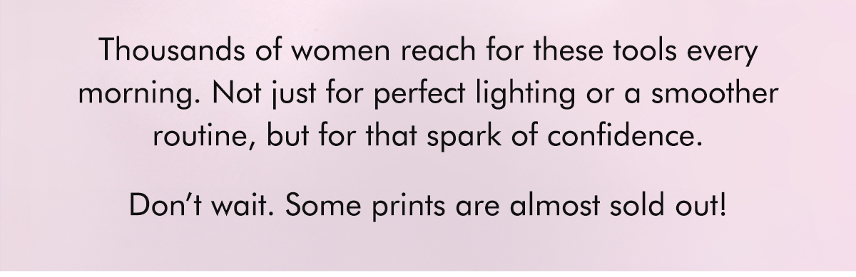 Thousands of women reach for these tools every morning. Not just for perfect lighting or a smoother routine, but for that spark of confidence.  Don’t wait. Some prints are almost sold out!