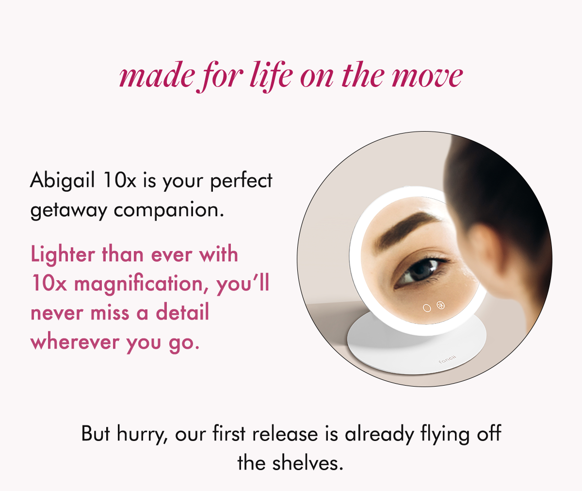 Abigail 10x is your perfect getaway companion.  Lighter than ever with 10x magnification, you’ll never miss a detail wherever you go.  But hurry, our first release is already flying off the shelves.