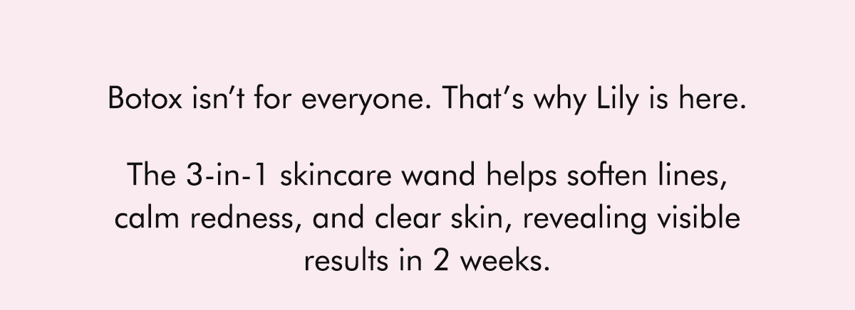 Botox isn’t for everyone. That’s why Lily is here.  The 3-in-1 skincare wand helps soften lines, calm redness, and clear skin, revealing visible results in 2 weeks.