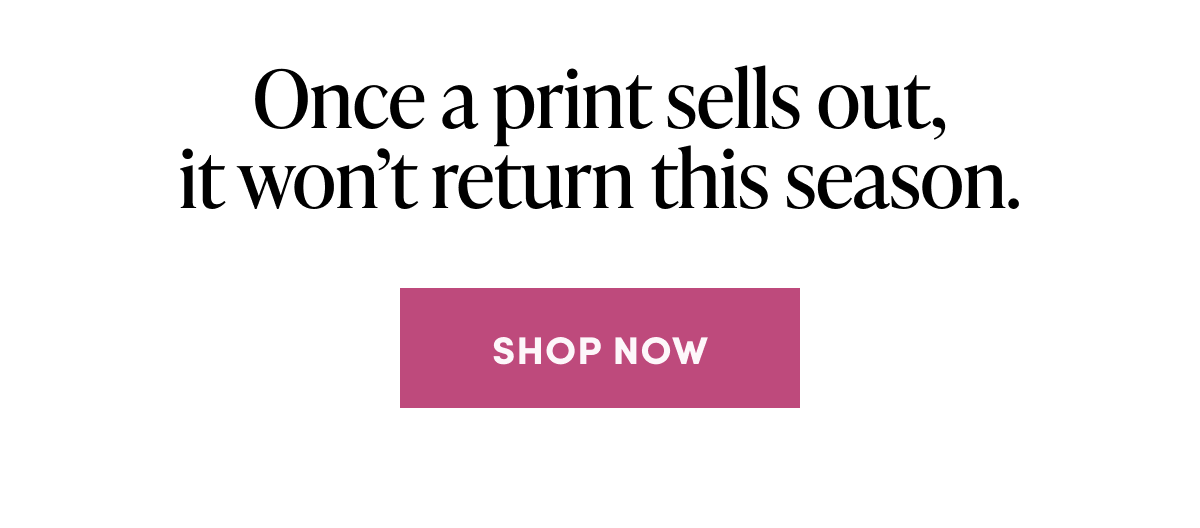 Once a print sells out, it won’t return this season.