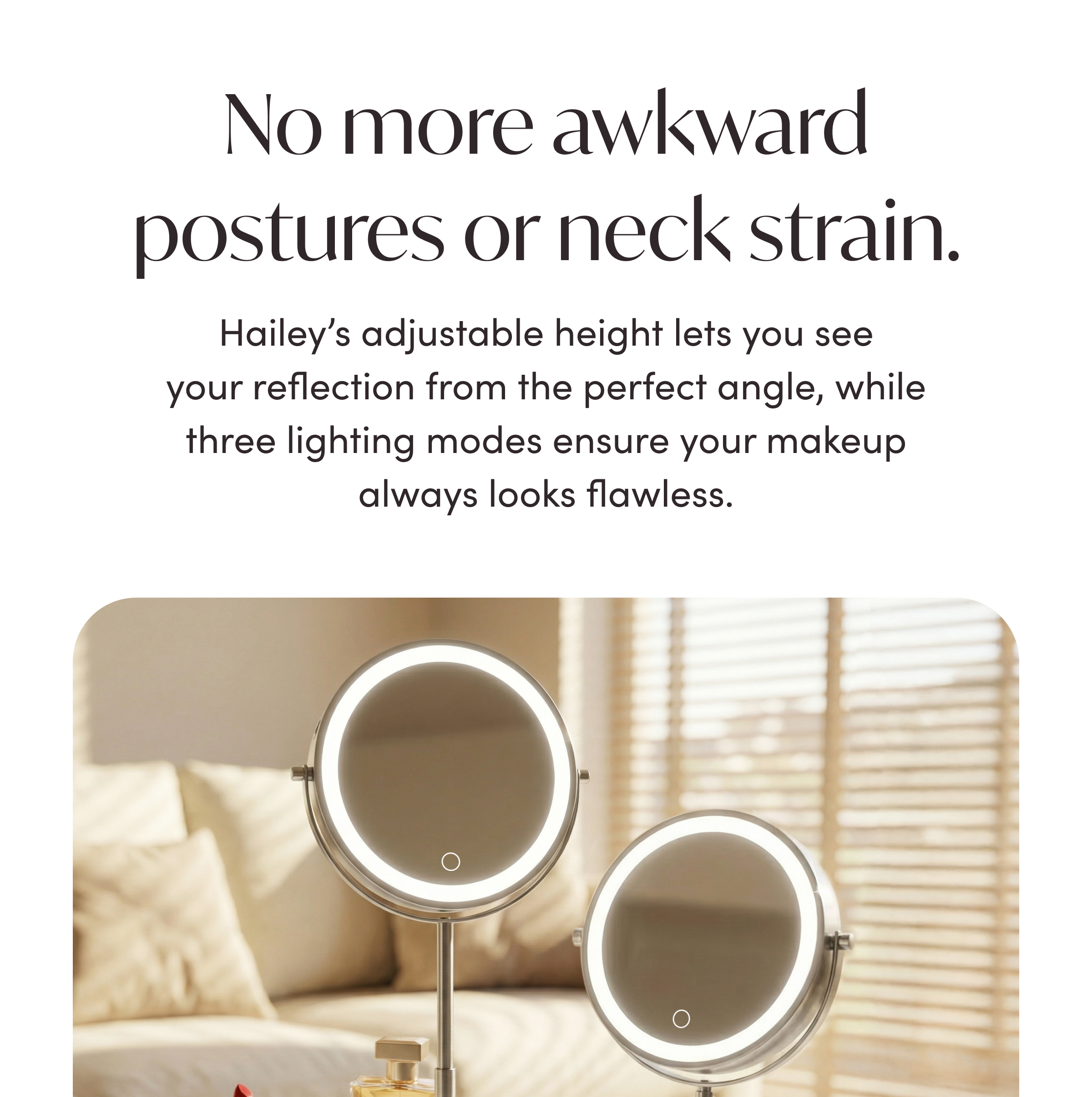 NO MORE AWKWARD POSTURES OR NECK STRAIN
