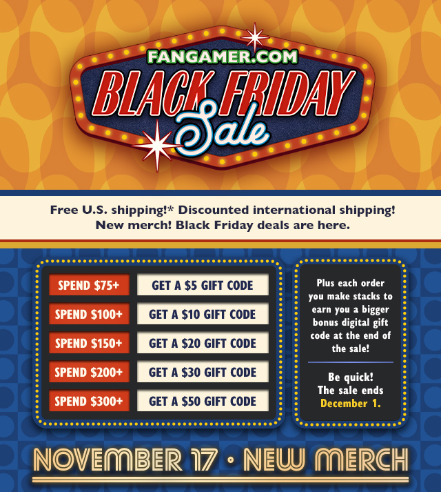 Free US shipping! Discounted international shipping! New merch! Black Friday deals are here. Plus each order you make stacks to earn you a bigger bonus digital gift code at the end of the sale! Spend $75+ and get a $5 Gift Code, spend $100+ and get a $10 Gift Code, spend $150+ and get a $20 Gift Code, spend $200+ and get a $30 Gift Code, spend $300+ and get a $50 Gift Code. Be quick! Sale ends December 1 at Fangamer.com
