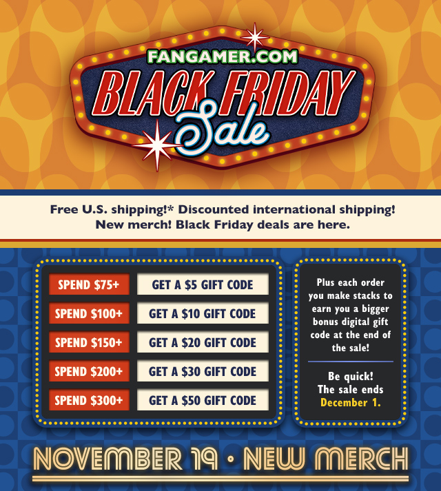 Free US shipping! Discounted international shipping! New merch! Black Friday deals are here. Plus each order you make stacks to earn you a bigger bonus digital gift code at the end of the sale! Spend $75+ and get a $5 Gift Code, spend $100+ and get a $10 Gift Code, spend $150+ and get a $20 Gift Code, spend $200+ and get a $30 Gift Code, spend $300+ and get a $50 Gift Code. Be quick! Sale ends December 1 at Fangamer.com