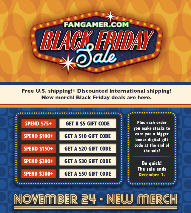 Free US shipping! Discounted international shipping! New merch! Black Friday deals are here. Plus each order you make stacks to earn you a bigger bonus digital gift code at the end of the sale! Spend $75+ and get a $5 Gift Code, spend $100+ and get a $10 Gift Code, spend $150+ and get a $20 Gift Code, spend $200+ and get a $30 Gift Code, spend $300+ and get a $50 Gift Code. Be quick! Sale ends December 1 at Fangamer.com