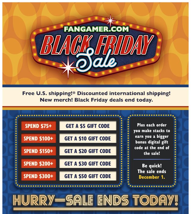 Free US shipping! Discounted international shipping! New merch! Black Friday deals end today. Plus each order you make stacks to earn you a bigger bonus digital gift code at the end of the sale! Spend $75+ and get a $5 Gift Code, spend $100+ and get a $10 Gift Code, spend $150+ and get a $20 Gift Code, spend $200+ and get a $30 Gift Code, spend $300+ and get a $50 Gift Code. Be quick! Sale ends December 1 at Fangamer.com