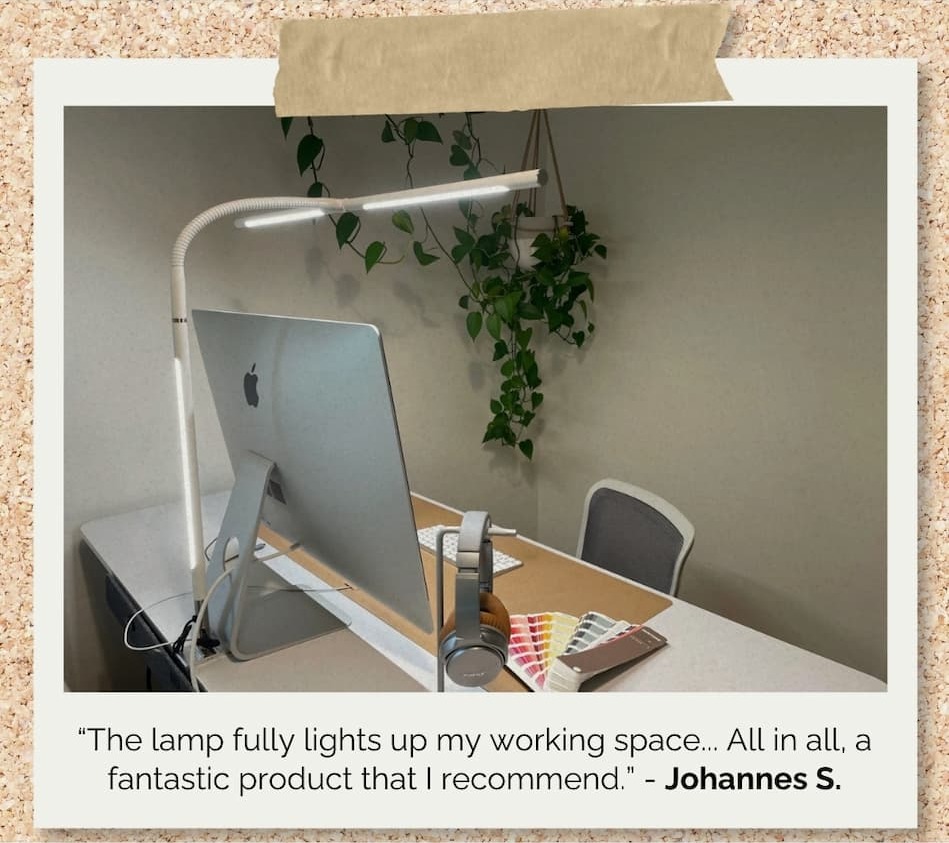 “The lamp fully lights up my working space... All in all, a fantastic product that I recommend.” - Johannes S.