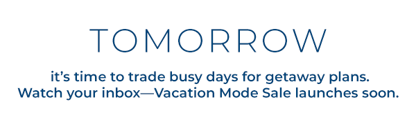 Tomorrow, it’s time to trade busy days for getaway plans. Watch your inbox—Vacation Mode Sale launches soon.