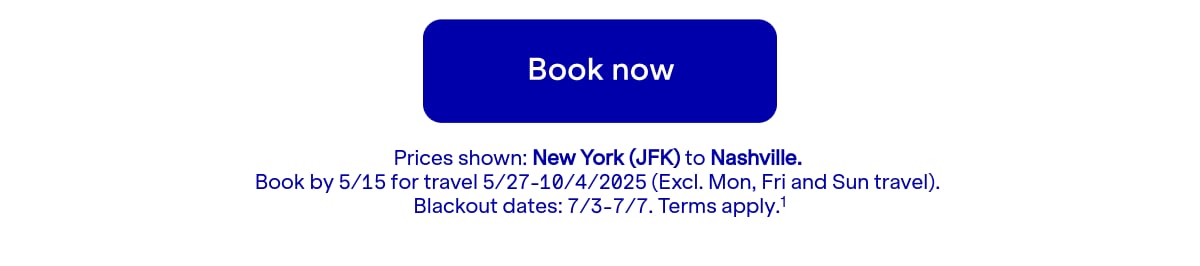 Click here to book now. Prices shown: JFK to BNA. Book by 5/15 for travel 5/27-10/4/2025 (Excl. Mon, Fri and Sun travel). Blackout dates: 7/3-7/7. Terms apply.(1)