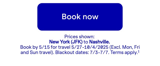 Click here to book now. Prices shown: JFK to BNA. Book by 5/15 for travel 5/27-10/4/2025 (Excl. Mon, Fri and Sun travel). Blackout dates: 7/3-7/7. Terms apply.(1)