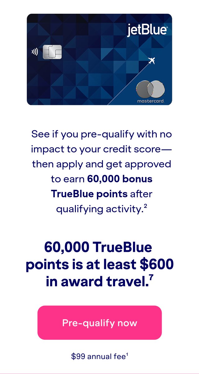 See if you pre-qualify with no impact to your credit score- then apply and get approved to earn 60,000 bonus TrueBlue points after qualifying activity(2). 60,000 TrueBlue points is at least $600 in award travel.(7) Click here to apply now. $99 annual fee(1).Apply and if approved, you could earn 60,000 bonus TrueBlue points after qualifying activity(2).60,000 TrueBlue points is at least 6700 in award travel.(7) Click here to apply now. $99 annual fee(1).