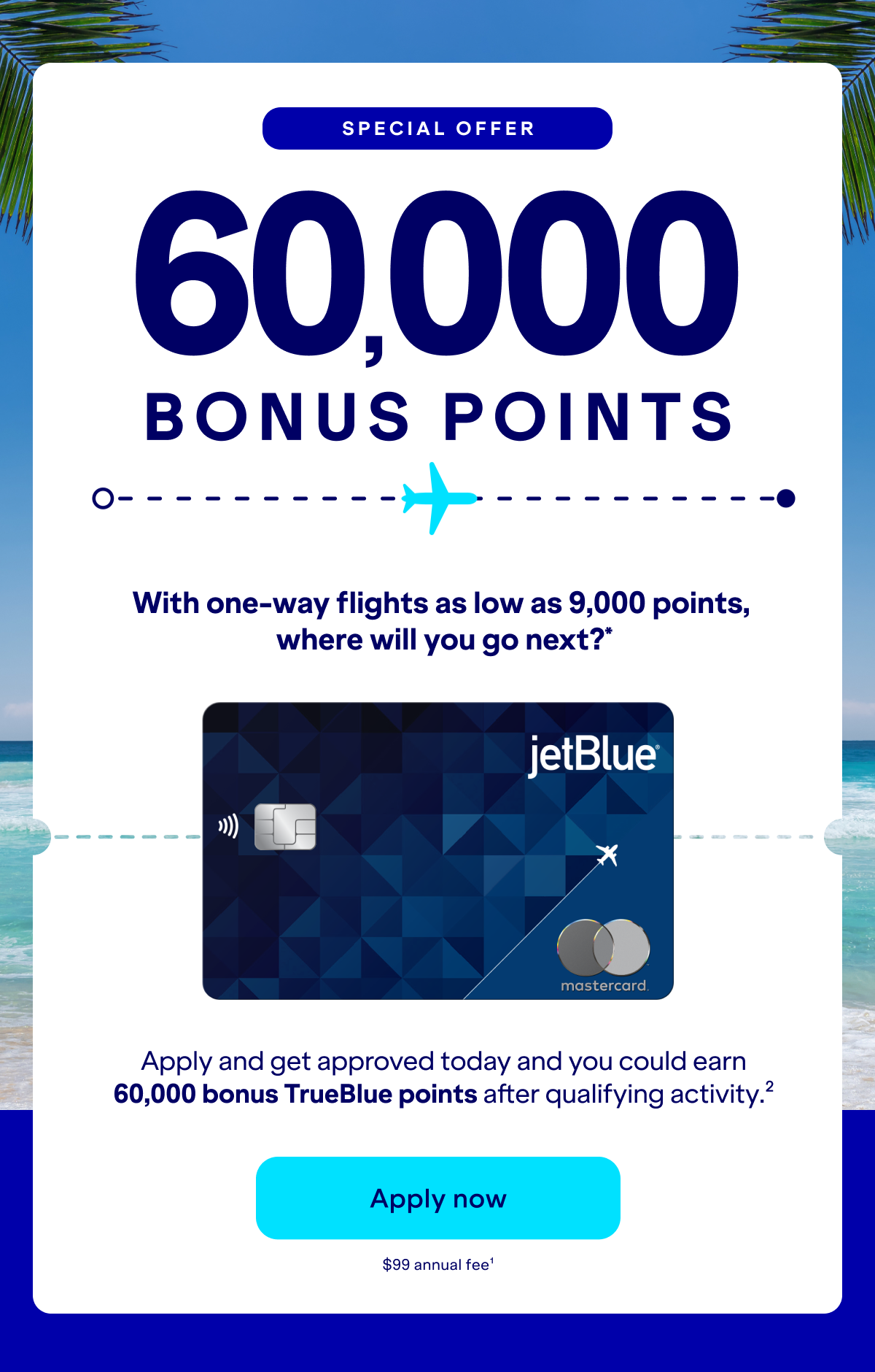 Special Offer 60,000 bonus with one-way flights as low as 9,000 points, where will you go next?* Apply and get approved today and you could earn 60,000 bonus TrueBlue points after qualifying activity.(2) Click here to Apply Now. $99 annual fee.(1)