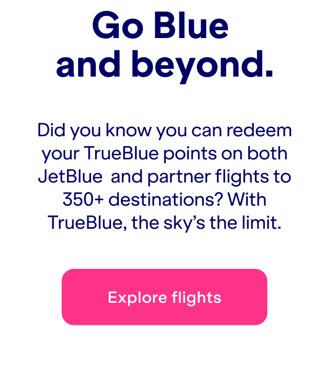 Did you know you can redeem your TrueBlue points on both JetBlue&nbsp; and partner flights to 350+ destinations? With TrueBlue, the sky’s the limit.Click here to explore flights.