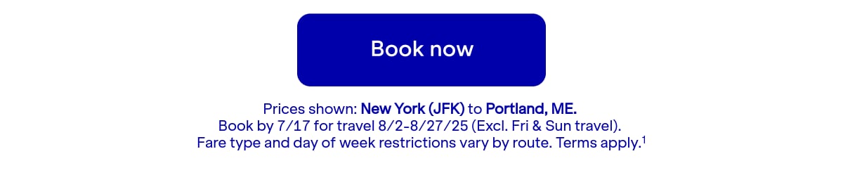 Click here to book now. Prices shown: JFK to PWM. Book by July 17 for travel August 2 through August 27, 2025 (Excludes Friday and Sunday travel). Terms apply. (1)