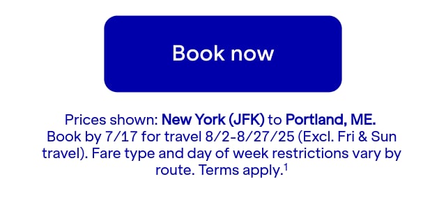 Click here to book now. Prices shown: JFK to PWM. Book by July 17 for travel August 2 through August 27, 2025 (Excludes Friday and Sunday travel). Blackout dates: Terms apply (1).