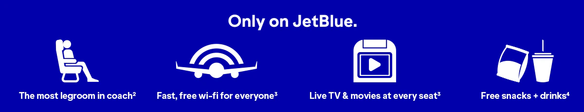Only on JetBlue will you find The most legroom in coach(2), fast, free wi-fi for everyone(3), Live TV and movies at every seat(3), and free snacks and drinks(4).