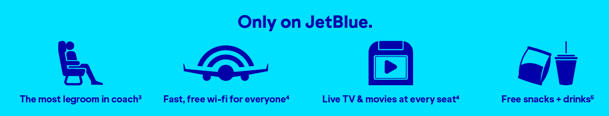 Only on JetBlue will you find The most legroom in coach(3), fast, free wi-fi for everyone(4), Live TV and movies at every seat(4), and free snacks and drinks(5).