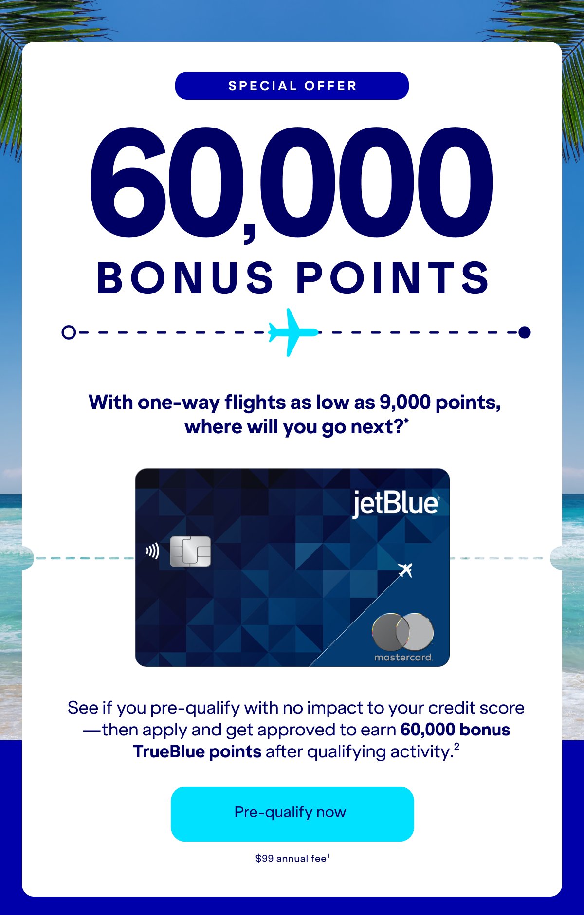 Special Offer 60,000 bonus with one-way flights as low as 9,000 points, where will you go next?* See if you pre-qualify with no impact to your credit score—then apply and get approved to earn 60,000 bonus TrueBlue points after qualifying activity.(2) Click here to Check your eligibility. $99 annual fee.(1)
