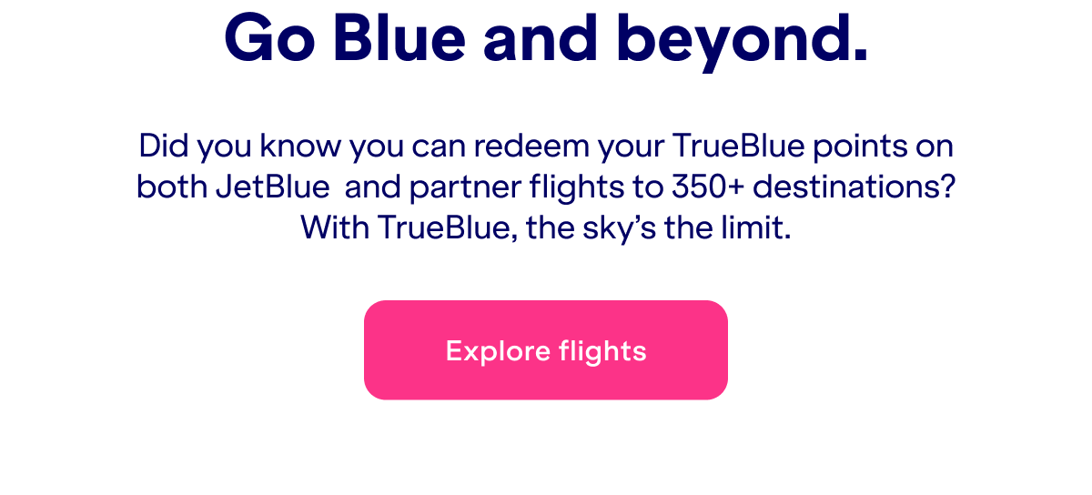 Did you know you can redeem your TrueBlue points on both JetBlue&nbsp; and partner flights to 350+ destinations? With TrueBlue, the sky’s the limit. Click here to explore flights.