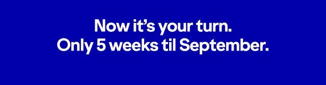Now it's your turn. Only five weeks until September.