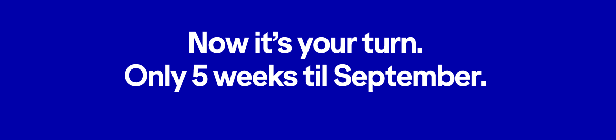 Now it's your turn. Only five weeks until September.