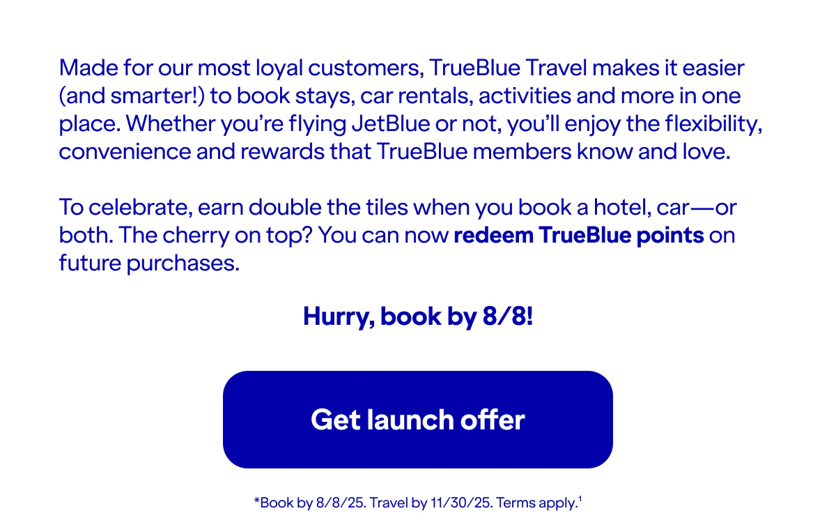 Made for our most loyal customers, TrueBlue Travel makes it easier (and smarter!) to book stays, car rentals, activities and more in one place. Whether you’re flying JetBlue or not, you’ll enjoy the flexibility, convenience and rewards that TrueBlue members know and love.To celebrate, earn double the tiles when you book a hotel, car—or both. The cherry on top? You can now redeem TrueBlue points on future purchases. Hurry, book by 8/8!. Book by 8/8/25. Travel by 11/30/25. Terms apply. Click here to get launch offer.