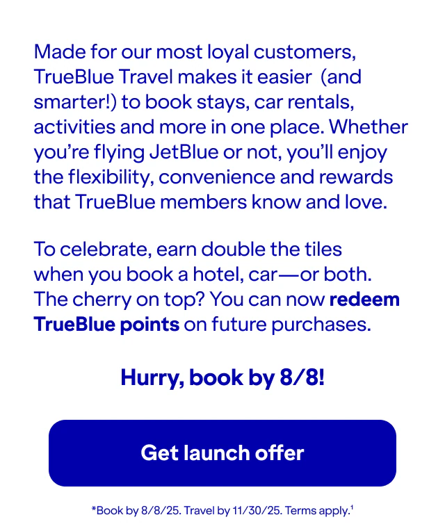 Made for our most loyal customers, TrueBlue Travel makes it easier (and smarter!) to book stays, car rentals, activities and more in one place. Whether you’re flying JetBlue or not, you’ll enjoy the flexibility, convenience and rewards that TrueBlue members know and love.To celebrate, earn double the tiles when you book a hotel, car—or both. The cherry on top? You can now redeem TrueBlue points on future purchases. Hurry, book by 8/8!. Book by 8/8/25. Travel by 11/30/25. Terms apply. Click here to get launch offer.