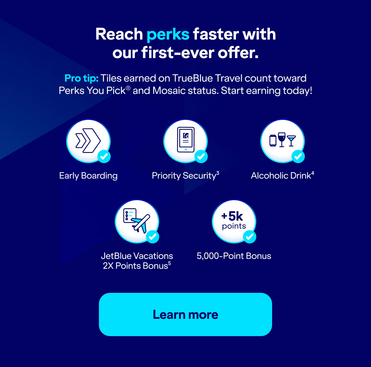 Reach perks faster with our first-ever offer. Pro tip: Tiles earned on TrueBlue Travel count toward Perks You Pick® and Mosaic status. Start earning today! Early Boarding. Priority Security(3). Alcoholic Drink(4). JetBlue Vacations 2X Points Bonus(5). 5,000-Point Bonus. Click here to learn more.
