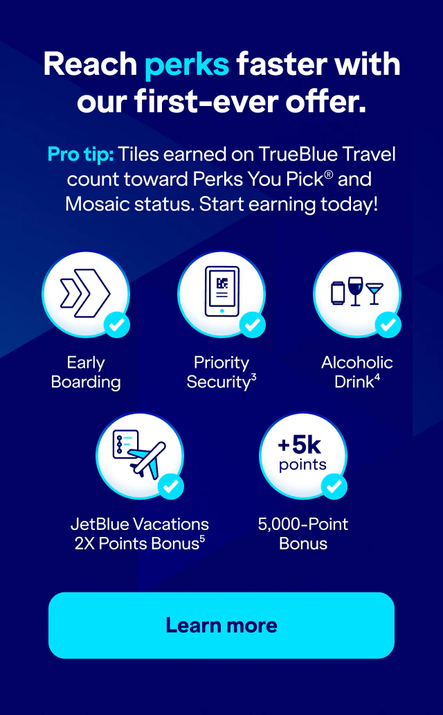 Reach perks faster with our first-ever offer. Pro tip: Tiles earned on TrueBlue Travel count toward Perks You Pick® and Mosaic status. Start earning today! Early Boarding. Priority Security(3). Alcoholic Drink(4). JetBlue Vacations 2X Points Bonus(5). 5,000-Point Bonus. Click here to learn more.