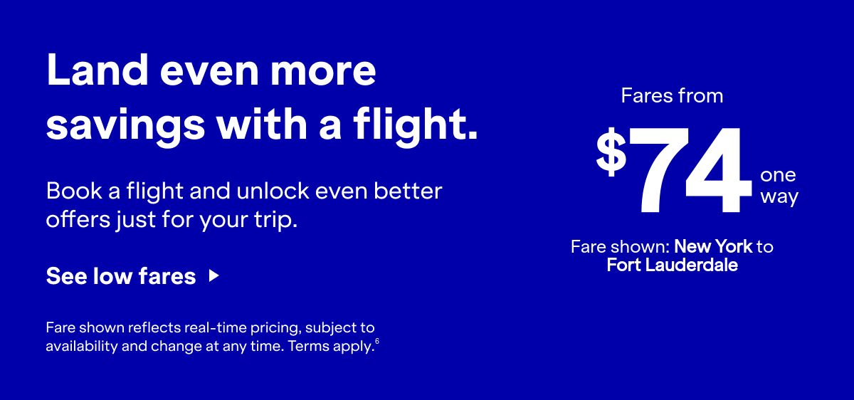Land even more savings with a flight. Book a flight and unlock even better offers for your trip. Click here to see more low fares. Fare shown reflects real-time pricing, subject to availability and change at any time. Terms apply 6.