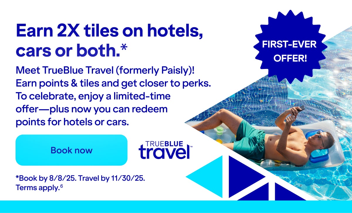 Earn 2X tiles on hotels, cars or both(*). Meet TrueBlue Travel (formerly Paisly)! Earn points & tiles and get closer to perks. To celebrate, enjoy a limited-time offer—plus now you can redeem points for hotels or cars. Click here to book our FIRST-EVER OFFER! *Book by 8/8/25. Travel by 11/30/25. Terms apply(6).