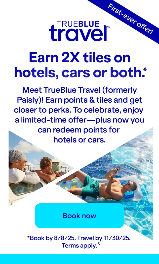 Earn 2X tiles on hotels, cars or both(*). Meet TrueBlue Travel (formerly Paisly)! Earn points & tiles and get closer to perks. To celebrate, enjoy a limited-time offer—plus now you can redeem points for hotels or cars. Click here to book our FIRST-EVER OFFER! *Book by 8/8/25. Travel by 11/30/25. Terms apply(6).