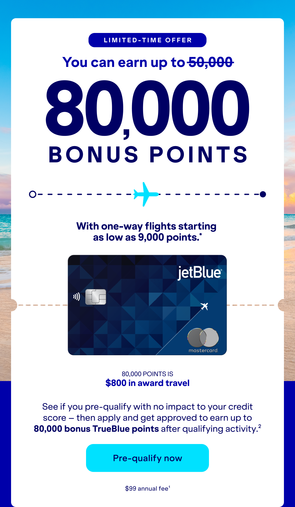 Limited-Time Offer: you can earn up to 80,000 bonus with one-way flights as low as 9,000 points, See if you pre-qualify with no impact to your credit score – then apply and get approved to earn up to 80,000 bonus TrueBlue points after qualifying activity.(2) Click here to pre-qualify now.