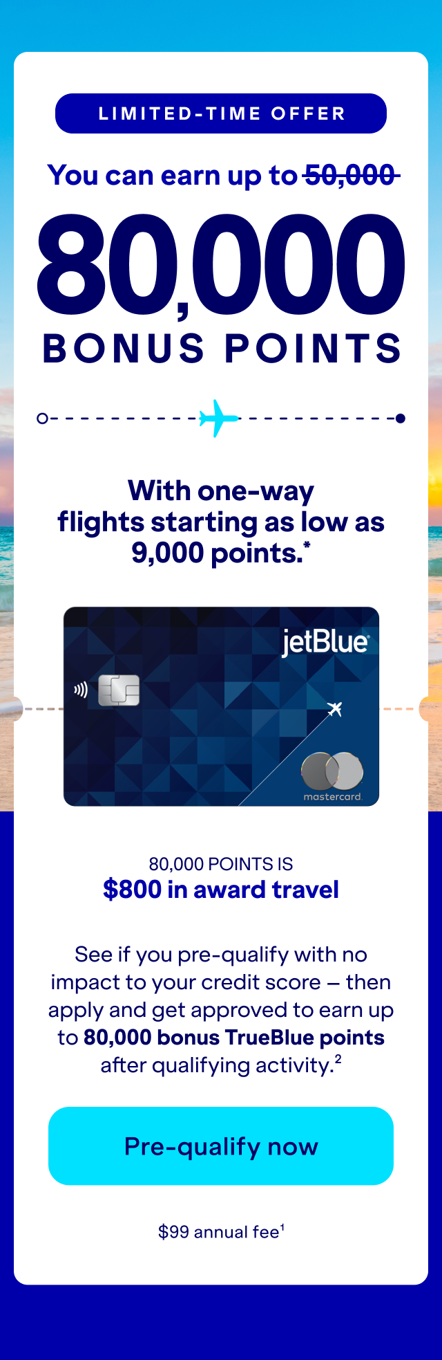 Limited-Time Offer: you can earn up to 80,000 bonus with one-way flights as low as 9,000 points, See if you pre-qualify with no impact to your credit score – then apply and get approved to earn up to 80,000 bonus TrueBlue points after qualifying activity.(2) Click here to pre-qualify now.(1)