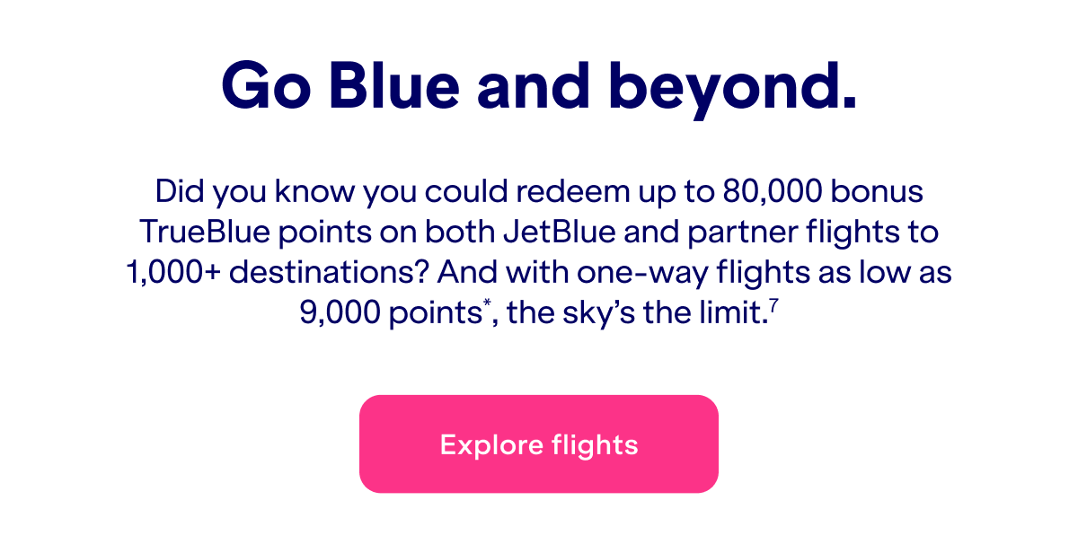 Did you know you could redeem&nbsp;up to 80,000 bonus TrueBlue points on both JetBlue and partner flights to 1,000+ destinations? And with one-way flights as low as 9,000 points*, the sky's the limit.(7)