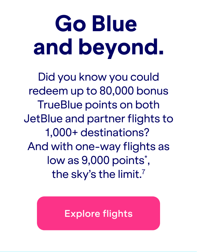 Did you know you could redeem&nbsp;up to 80,000 bonus TrueBlue points on both JetBlue and partner flights to 1,000+ destinations? And with one-way flights as low as 9,000 points*, the sky's the limit.(7)